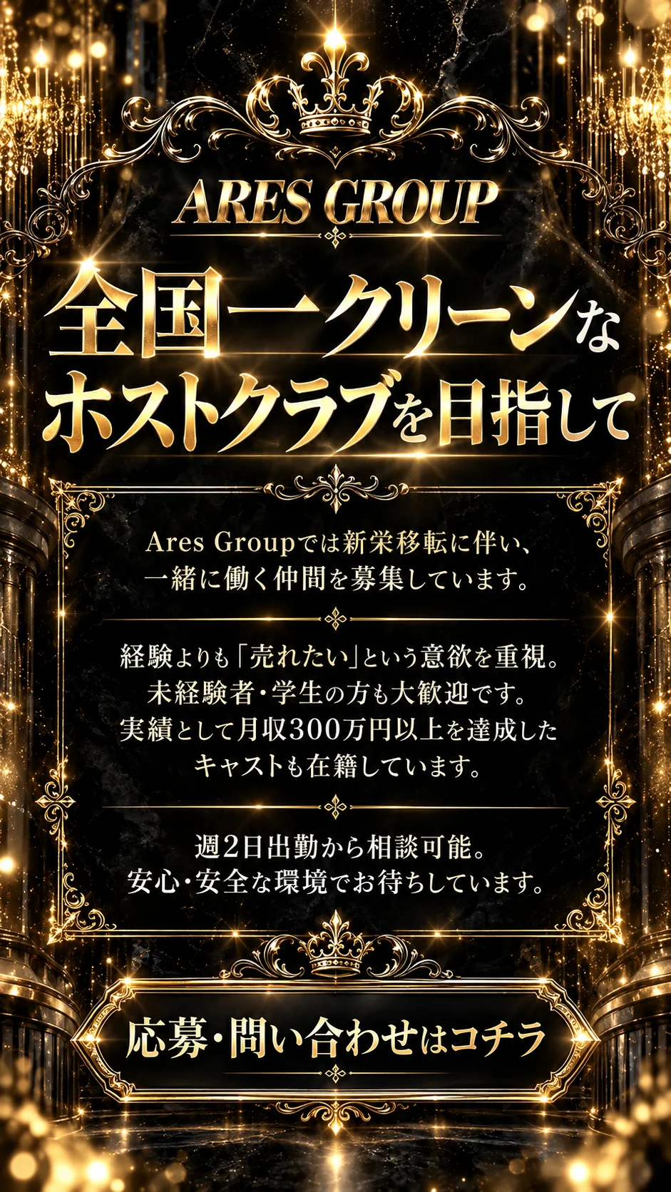 全国一クリーンなホストクラブを目指して。Ares Groupでは新栄移転に伴い、一緒に働く仲間を募集しています。経験よりも「売れたい」という意欲を重視。未経験者・学生の方も大歓迎です。実績として月収300万円以上を達成したキャストも在籍しています。週2日出勤から相談可能。安心・安全な環境でお待ちしています。